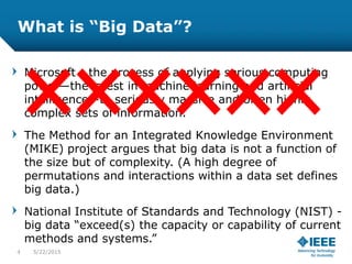 What is “Big Data”?
Microsoft - the process of applying serious computing
power—the latest in machine learning and artificial
intelligence—to seriously massive and often highly
complex sets of information.
The Method for an Integrated Knowledge Environment
(MIKE) project argues that big data is not a function of
the size but of complexity. (A high degree of
permutations and interactions within a data set defines
big data.)
National Institute of Standards and Technology (NIST) -
big data “exceed(s) the capacity or capability of current
methods and systems.”
4 5/23/2015
 