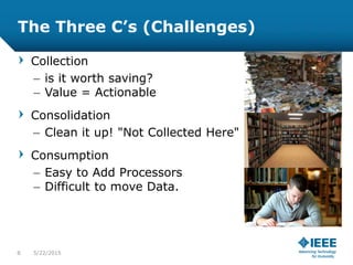 The Three C’s (Challenges)
Collection
– is it worth saving?
– Value = Actionable
Consolidation
– Clean it up! "Not Collected Here"
Consumption
– Easy to Add Processors
– Difficult to move Data.
8 5/23/2015
 
