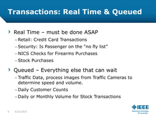 Transactions: Real Time & Queued
Real Time – must be done ASAP
– Retail: Credit Card Transactions
– Security: Is Passenger on the “no fly list”
– NICS Checks for Firearms Purchases
– Stock Purchases
Queued – Everything else that can wait
– Traffic Data, process images from Traffic Cameras to
determine speed and volume.
– Daily Customer Counts
– Daily or Monthly Volume for Stock Transactions
9 5/23/2015
 