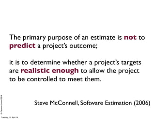 ©ClaysnowLimited2014
The primary purpose of an estimate is not to
predict a project’s outcome;
it is to determine whether a project’s targets
are realistic enough to allow the project
to be controlled to meet them.
Steve McConnell, Software Estimation (2006)
Tuesday, 15 April 14
 