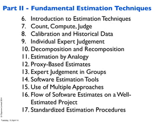 ©ClaysnowLimited2014
6. Introduction to Estimation Techniques
7. Count, Compute, Judge
8. Calibration and Historical Data
9. Individual Expert Judgement
10. Decomposition and Recomposition
11. Estimation by Analogy
12. Proxy-Based Estimates
13. Expert Judgement in Groups
14. Software Estimation Tools
15. Use of Multiple Approaches
16. Flow of Software Estimates on a Well-
Estimated Project
17. Standardized Estimation Procedures
Part II - Fundamental Estimation Techniques
Tuesday, 15 April 14
 