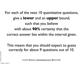 ©ClaysnowLimited2014
For each of the next 10 quantitative questions,
give a lower and an upper bound,
such that you believe
with about 90% certainty that the
correct answer lies within the interval given.
This means that you should expect to guess
correctly for about 9 questions out of 10.
Laurent Bossavit, www.bossavit.com, @morendil
Tuesday, 15 April 14
 