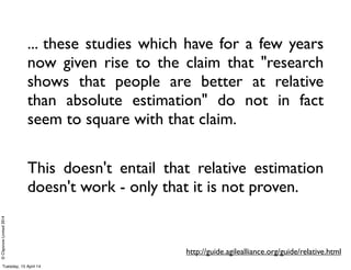 ©ClaysnowLimited2014
... these studies which have for a few years
now given rise to the claim that "research
shows that people are better at relative
than absolute estimation" do not in fact
seem to square with that claim.
This doesn't entail that relative estimation
doesn't work - only that it is not proven.
http://guide.agilealliance.org/guide/relative.html
Tuesday, 15 April 14
 