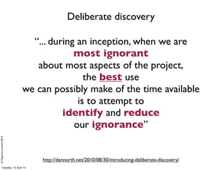 ©ClaysnowLimited2014
“... during an inception, when we are
most ignorant
about most aspects of the project,
the best use
we can possibly make of the time available
is to attempt to
identify and reduce
our ignorance”
http://dannorth.net/2010/08/30/introducing-deliberate-discovery/
Deliberate discovery
Tuesday, 15 April 14
 