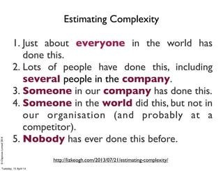 ©ClaysnowLimited2014
1. Just about everyone in the world has
done this.
2. Lots of people have done this, including
several people in the company.
3. Someone in our company has done this.
4. Someone in the world did this, but not in
our organisation (and probably at a
competitor).
5. Nobody has ever done this before.
http://lizkeogh.com/2013/07/21/estimating-complexity/
Estimating Complexity
Tuesday, 15 April 14
 