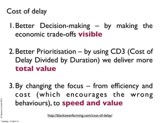 ©ClaysnowLimited2014
Cost of delay
http://blackswanfarming.com/cost-of-delay/
1.Better Decision-making – by making the
economic trade-offs visible
2.Better Prioritisation – by using CD3 (Cost of
Delay Divided by Duration) we deliver more
total value
3.By changing the focus – from efﬁciency and
cost (which encourages the wrong
behaviours), to speed and value
Tuesday, 15 April 14
 