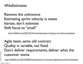 ©ClaysnowLimited2014
#NoEstimates
http://neilkillick.com/2013/02/08/noestimates-part-2-contract-negotiation-and-the-old-banger/
http://neilkillick.com/2013/01/31/noestimates-part-1-doing-scrum-without-estimates/
Remove the unknowns
Estimating sprint velocity is waste
Iterate, don’t estimate
Shift focus to “small”
Agile team, same old contract
Quality is variable, not ﬁxed
Don’t deliver requirements, deliver what the
customer wants
Tuesday, 15 April 14
 