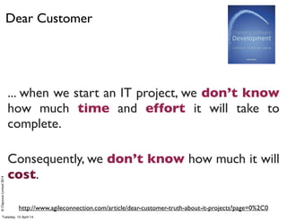©ClaysnowLimited2014
Dear Customer
... when we start an IT project, we don’t know
how much time and effort it will take to
complete.
Consequently, we don’t know how much it will
cost.
http://www.agileconnection.com/article/dear-customer-truth-about-it-projects?page=0%2C0
Tuesday, 15 April 14
 