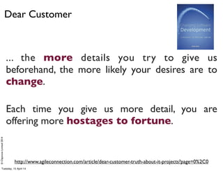 ©ClaysnowLimited2014
Dear Customer
http://www.agileconnection.com/article/dear-customer-truth-about-it-projects?page=0%2C0
... the more details you try to give us
beforehand, the more likely your desires are to
change.
Each time you give us more detail, you are
offering more hostages to fortune.
Tuesday, 15 April 14
 