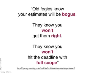 ©ClaysnowLimited2014
“Old fogies know
your estimates will be bogus.
They know you
won’t
get them right.
They know you
won’t
hit the deadline with
full scope”
http://xprogramming.com/articles/artifacts-are-not-the-problem/
Tuesday, 15 April 14
 