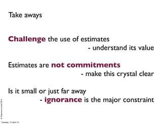 ©ClaysnowLimited2014
Challenge the use of estimates
- understand its value
Estimates are not commitments
- make this crystal clear
Is it small or just far away
- ignorance is the major constraint
Take aways
Tuesday, 15 April 14
 