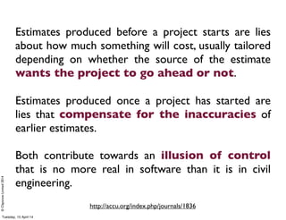 ©ClaysnowLimited2014
Estimates produced before a project starts are lies
about how much something will cost, usually tailored
depending on whether the source of the estimate
wants the project to go ahead or not.
Estimates produced once a project has started are
lies that compensate for the inaccuracies of
earlier estimates.
Both contribute towards an illusion of control
that is no more real in software than it is in civil
engineering.
http://accu.org/index.php/journals/1836
Tuesday, 15 April 14
 