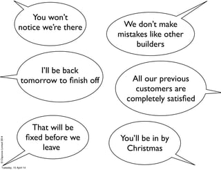 ©ClaysnowLimited2014
I’ll be back
tomorrow to ﬁnish off
You’ll be in by
Christmas
That will be
ﬁxed before we
leave
All our previous
customers are
completely satisﬁed
We don’t make
mistakes like other
builders
You won’t
notice we’re there
Tuesday, 15 April 14
 