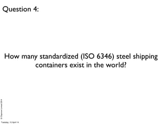 ©ClaysnowLimited2014
How many standardized (ISO 6346) steel shipping
containers exist in the world?
Question 4:
Tuesday, 1...