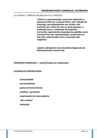 REPRESENTAÇÃO COMERCIAL AUTÔNOMA 
(Lei Federal n. 4886/65 alterada pela Lei n. 8420/92). 
"Exerce a representação comercial autônoma a 
pessoa jurídica ou a pessoa física, sem relação de 
emprego, que desempenha em caráter não 
eventual por conta de uma ou mais pessoas, a 
mediação para a realização de negócios 
mercantis, agenciando propostas ou pedidos, para 
transmiti-los aos representados, praticando ou 
não atos relacionados com a execução dos 
negócios." 
registro obrigatório nos Conselhos Regionais de 
Representantes Comerciais 
CONDIÇÃO ESSENCIAL = subordinação do colaborador 
CLÁUSULAS CONTRATUAIS : 
exclusividade 
territorialidade 
quota de fornecimento 
créditos e garantias 
organização do intermediário 
"del credere" 
resolução 
CONTRATOS EMPRESARIAIS Página 10 
 
