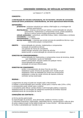 CONCESSÃO COMERCIAL DE VEÍCULOS AUTOMOTORES 
Lei Federal n°. 6.729/79 
CONCEITO : 
a distribuição de veículos automotores, de via terrestre, através de concessão 
comercial entre produtores e distribuidores, em área operacional determinada. 
DEFINIÇÕES : 
produtores : empresa industrial que realiza a fabricação ou a montagem de 
veículos automotores 
distribuidores : empresa comercial que realiza a comercialização de veículos 
automotores, implementos e componentes novos, presta assistência 
técnica e exerce outras funções pertinentes à atividade. 
veículo automotor : automóvel, caminhão ônibus, trator, motocicleta e similares 
concedente = o produtor 
concessionário = o distribuidor 
serviço autorizado = empresa que presta serviços de assistência técnica e que 
comercializa peças e componentes. 
OBJETO : comercialização de veículos, implementos e componentes 
prestação de assistência técnica 
uso gratuito da marca do concedente 
poderá abrigar somente uma classe de veículos 
poderá proibir a comercialização de veículos de outro produtor 
DIREITOS DO CONCESSIONÁRIO : 
comercialização de implementos e componentes novos de terceiros, desde 
que respeitada a quota de fidelidade 
poderá comercializar veículos usados de qualquer marca 
comercialização de acessórios 
prestação de serviços diferenciados 
DIREITOS DO CONCEDENTE : 
proibir o concessionário de atuar fora de sua área 
estabelecer quota mínima de aquisição (com revisão anual) 
estabelecer índice de fidelidade de compra de componentes 
estabelecer o preço de venda mínimo de maneira uniforme 
contratar serviço autorizado 
REGRAS : 
o pagamento do preço só pode ser exigido após o faturamento 
é vedada a comercialização para revenda, exceto para a mesma rede (15% e 10%) 
o concessionário pode vender para o exterior 
o concedente pode efetuar vendas diretas à administração pública e especiais 
estabelecimento de convenções de categorias econômicas de âmbito nacional 
estabelecimento de convenções de marca 
CONDIÇÕES DO CONTRATO : 
a) forma escrita padronizada 
b) especificação de produtos, área demarcada, distância mínima e quota; 
c) requisitos financeiros, organização, capacidade técnica, equipamentos e mão de obra 
d) prazo indeterminado (inicial determinado por 5 anos mínimo - 180 dias denúncia) 
e) multas e penalidades por rescisão na Lei 
CONTRATOS EMPRESARIAIS Página 11 
 