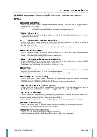 CONTRATOS BANCÁRIOS 
CONCEITO : contratos de intermediação financeira realizada pelos bancos 
TIPOS : 
DEPÓSITO BANCÁRIO: 
contrato pelo qual uma pessoa entrega certa soma em dinheiro a um banco que se obriga a restituí-la 
quando solicitado. (Ripert) 
espécies : à vista / à prazo / poupança 
individuais/conjunto simples/de movimento ordinários/especiais. 
CONTA CORRENTE : 
contrato pelo qual o banco se obriga a realizar, por conta do cliente, todas as operações de caixa. 
(pagamentos e cobranças) 
MÚTUO (empréstimo - mútuo feneratício): 
contrato pelo qual o banco entrega ao cliente certa soma em dinheiro e o cliente se obriga a 
devolver, findo o prazo, acrescido de juros, comissões e despesas. 
art. 586 a 592 do CCiv 
Formas : de dinheiro / de títulos / de nome (fiança/aval/carta de garantia). 
ABERTURA DE CRÉDITO : 
contrato pelo qual o banco se obriga a colocar à disposição do cliente certa soma em dinheiro que 
poderá ser usada por conveniência deste. 
formas : cheque especial/conta garantida/cheque estrela, etc. 
CRÉDITO DOCUMENTÁRIO (carta de crédito) 
contrato pelo qual o banco se compromete a efetuar pagamento à terceiros mediante a apresentação 
de documentos representativos de entrega de mercadorias. 
Publicação n. 500 da Câmara Internacional do Comércio – 1993 
DESCONTO : 
contrato pelo qual o banco antecipa para o cliente o valor de créditos contra terceiros, ainda não 
vencidos, mediante a cobrança de juros, comissões e despesas. 
cessão de crédito por meio de endosso. instrumento do desconto = borderô 
ANTECIPAÇÃO (adiantamento) 
contrato pelo qual o banco coloca à disposição do cliente certa soma em dinheiro diretamente 
proporcional ao valor de coisas dadas em garantia. 
"crédito lombardo" = formas : penhor mercantil, caução, antecipação de IR-Fonte. 
CAIXA DE SEGURANÇA (cofre de aluguel) 
contrato pelo qual o banco põe à disposição do cliente compartimento de sua caixa-forte para a 
guarda de objetos, mediante remuneração. = é locação - art. 565 do CCiv - II TAC/SP – 
CUSTÓDIA DE TÍTULOS 
contrato pelo qual o banco se obriga a guardar títulos de crédito do cliente, administrar seus frutos, 
tomar medidas conservatórios e restituí-los ao final do prazo. 
simples custódia /depósito cerrado / depósito em administração 
(ações escriturais L. 6404/76 - arts. 41 a 43 (fungíveis) - Certificados de Depósitos de Ações) 
COBRANÇA DE TÍTULOS 
contrato pelo qual o banco se obriga a prestar serviços de cobrança de títulos contra terceiros. 
instrumento = borderô de cobrança (endosso-mandato) 
VENDOR (financiamento bancário) 
contrato típico da colaboração empresarial por intermediação 
o banco paga ao fornecedor à vista as operações feitas à prazo pelo colaborador. 
CONTRATOS EMPRESARIAIS Página 14 
 