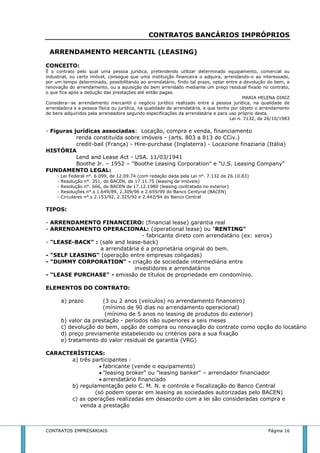 CONTRATOS BANCÁRIOS IMPRÓPRIOS 
ARRENDAMENTO MERCANTIL (LEASING) 
CONCEITO: 
É o contrato pelo qual uma pessoa jurídica, pretendendo utilizar determinado equipamento, comercial ou 
industrial, ou certo imóvel, consegue que uma instituição financeira o adquira, arrendando-o ao interessado, 
por um tempo determinado, possibilitando ao arrendatário, findo tal prazo, optar entre a devolução do bem, a 
renovação do arrendamento, ou a aquisição do bem arrendado mediante um preço residual fixado no contrato, 
o que fica após a dedução das prestações até então pagas. 
MARIA HELENA DINIZ 
Considera--se arrendamento mercantil o negócio jurídico realizado entre a pessoa jurídica, na qualidade de 
arrendadora e a pessoa física ou jurídica, na qualidade de arrendatária, e que tenha por objeto o arrendamento 
de bens adquiridos pela arrendadora segundo especificações da arrendatária e para uso próprio desta. 
Lei n. 7132, de 26/10/1983 
- Figuras jurídicas associadas: Locação, compra e venda, financiamento 
renda constituída sobre imóveis - (arts. 803 a 813 do CCiv.) 
credit-bail (França) - Hire-purchase (Inglaterra) - Locazione finaziaria (Itália) 
HISTÓRIA 
Lend and Lease Act - USA. 11/03/1941 
Boothe Jr. – 1952 – "Boothe Leasing Corporation" e "U.S. Leasing Company" 
FUNDAMENTO LEGAL: 
- Lei Federal n°. 6.099, de 12.09.74 (com redação dada pela Lei n°. 7.132 de 26.10.83) 
- Resolução n°. 351, do BACEN, de 17.11.75 (leasing de imóveis) 
- Resolução n°. 666, do BACEN de 17.12.1980 (leasing contratado no exterior) 
- Resoluções n°.s 1.649/89, 2.309/96 e 2.659/99 do Banco Centyral (BACEN) 
- Circulares n°.s 2.153/92, 2.325/92 e 2.442/94 do Banco Central 
TIPOS: 
- ARRENDAMENTO FINANCEIRO: (financial lease) garantia real 
- ARRENDAMENTO OPERACIONAL: (operational lease) ou "RENTING" 
- fabricante direto com arrendatário (ex: xerox) 
- "LEASE-BACK" : (sale and lease-back) 
a arrendatária é a proprietária original do bem. 
- "SELF LEASING" (operação entre empresas coligadas) 
- "DUMMY CORPORATION" - criação de sociedade intermediária entre 
investidores e arrendatários 
- "LEASE PURCHASE" - emissão de títulos de propriedade em condomínio. 
ELEMENTOS DO CONTRATO: 
a) prazo (3 ou 2 anos (veículos) no arrendamento financeiro) 
(mínimo de 90 dias no arrendamento operacional) 
(mínimo de 5 anos no leasing de produtos do exterior) 
b) valor da prestação - períodos não superiores a seis meses 
c) devolução do bem, opção de compra ou renovação do contrato como opção do locatário 
d) preço previamente estabelecido ou critérios para a sua fixação 
e) tratamento do valor residual de garantia (VRG) 
CARACTERÍSTICAS: 
a) três participantes : 
 fabricante (vende o equipamento) 
 "leasing broker" ou "leasing banker" – arrendador financiador 
 arrendatário financiado 
b) regulamentação pelo C. M. N. e controle e fiscalização do Banco Central 
(só podem operar em leasing as sociedades autorizadas pelo BACEN) 
c) as operações realizadas em desacordo com a lei são consideradas compra e 
venda a prestação 
CONTRATOS EMPRESARIAIS Página 16 
 