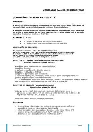CONTRATOS BANCÁRIOS IMPRÓPRIOS 
ALIENAÇÃO FIDUCIÁRIA EM GARANTIA 
CONCEITO : 
É o contrato pelo qual uma das partes aliena um bem para a outra sob a condição de ele 
ser restituído à sua propriedade quando verificado determinado fato. 
É o negócio jurídico pelo qual o devedor, para garantir o pagamento da dívida, transmite 
ao credor a propriedade de um bem, restando-lhe a posse direta, sob a condição 
resolutiva de saldar as prestações da dívida. 
CARACTERÍSTICAS : 
 é contrato privativo de instituições financeiras ? 
 é contrato-meio, que instrumentaliza outros contratos. 
LEGISLAÇÃO DE REGÊNCIA : 
Da propriedade fiduciária – arts. 1.361 a 1368 do Código Civil 
Lei n°. 4.728, de 14/07/1965 – art. 66-B com a redação da Lei n°. 10.931, de 2.8.2004 : 
Decreto Lei n°. 911, de 01/10/1969 – processo - alienação fiduciária de coisa móvel 
Lei n°. 9.514, de 20/11/1997 – alienação fiduciária de imóveis 
Arts. 1421, 1425, 1426, 1435, 1436 do Código Civil – penhor 
DIREITOS DO CREDOR (mutuante proprietário fiduciário): 
domínio resolúvel e posse indireta 
a) ação de busca e apreensão por rito sumaríssimo 
b) ação de depósito 
c) ação de execução contra devedor solvente 
d) ação de restituição na falência 
e) liberdade de vender o bem apreendido 
f) incluir no crédito juros, comissões, taxas, cláusula penal e correção monetária 
g) mora de pleno direito pelo inadimplemento 
- independe de notificação pelo Cartório de Títulos e Documentos ou protesto do título 
h) a mora produz o vencimento antecipado de todas as prestações 
DIREITOS DO DEVEDOR (mutuário fiduciante): 
depositário e possuidor direto 
a) purgar a mora nos 5 dias seguintes à execução da liminar de busca e 
apreensão (no caso de imóvel, em 15 dias a contar da intimação do Cartório de 
Registro de Imóveis – art. 26 da Lei 9.514/97) 
b) receber o saldo apurado na venda pelo credor. 
PROCESSO 
 Ação de Busca e Apreensão com pedido de Liminar (processo autônomo) 
 purgação da mora em 5 dias a contar da intimação 
 não encontrado o bem cabe ação de depósito – arts. 901 a 906 do CPC 
 afastada a impenhorabilidade (arts. 649, VI e VII do CPC) 
 da sentença cabe apelação somente no efeito devolutivo 
CONTRATOS EMPRESARIAIS Página 17 
 