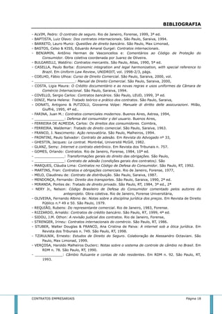 BIBLIOGRAFIA 
- ALVIM, Pedro: O contrato de seguro. Rio de Janeiro, Forense, 1999, 3ª ed. 
- BAPTISTA, Luiz Olavo: Dos contratos internacionais. São Paulo, Saraiva, 1994. 
- BARRETO, Lauro Muniz: Questões de direito bancário. São Paulo, Max Limonad, 
- BASTOS, Celso & KISS, Eduardo Amaral Gurgel: Contratos internacionais. 
- BENJAMIN, Antônio Herman de Vasconcellos e: Comentários ao Código de Proteção do 
Consumidor. Obra coletiva coordenada por Juarez de Oliveira. 
- BULGARELLI, Waldírio: Contratos mercantis. São Paulo, Atlas, 1990, 5ª ed. 
- CASELLA, Paulo Borba: Economic integration and legal harmonization, with special reference to 
Brazil. Em Uniform Law Review, UNIDROIT, vol. 1998-2/3, págs. 
- COELHO, Fábio Ulhoa: Curso de Direito Comercial. São Paulo, Saraiva, 2000, vol. 
- ___________________: Manual de Direito Comercial. São Paulo, Saraiva, 2000, 
- COSTA, Ligia Maura: O Crédito documentário e as novas regras e usos uniformes da Câmara de 
Comércio Internacional. São Paulo, Saraiva, 1994. 
- COVELLO, Sergio Carlos: Contratos bancários. São Paulo, LEUD, 1999, 3ª ed. 
- DINIZ, Maria Helena: Tratado teórico e prático dos contratos. São Paulo, Saraiva, 
- DONATI, Antigono & PUTZOLU, Giovanna Volpe: Manuale di diritto delle assicurazioni. Milão, 
Giuffrè, 1995, 4ª ed.. 
- FARINA, Juan M.: Contratos comerciales modernos. Buenos Aires, Astrea, 1994, 
- ______________: Defensa del consumidor y del usuario. Buenos Aires, 
- FERREIRA DE ALMEIDA, Carlos: Os direitos dos consumidores. Coimbra, 
- FERREIRA, Waldemar: Tratado de direito comercial. São Paulo, Saraiva, 1963. 
- FRANCO, J. Nascimento: Ação renovatória. São Paulo, Malheiros, 1994. 
- FRONTINI, Paulo Salvador: Contrato de adesão. Em Revista do Advogado nº 33, 
- GHESTIN, Jacques: Le contrat. Montréal, Université McGill, 1982. 
- GLANZ, Semy: Internet e contrato eletrônico. Em Revista dos Tribunais n. 757. 
- GOMES, Orlando: Contratos. Rio de Janeiro, Forense, 1984, 10ª ed. 
- ______________: Transformações gerais do direito das obrigações. São Paulo, 
- ______________: Contrato de adesão (condições gerais dos contratos). São 
- MARQUES, Cláudia Lima: Contratos no Código de Defesa do Consumidor. São Paulo, RT, 1992. 
- MARTINS, Fran: Contratos e obrigações comerciais. Rio de Janeiro, Forense, 1977, 
- MELO, Claudineu de: Contrato de distribuição. São Paulo, Saraiva, 1987. 
- MENDONÇA, Fernando: Direito dos transportes. São Paulo, Saraiva, 1990, 2ª ed. 
- MIRANDA, Pontes de: Tratado de direito privado. São Paulo, RT, 1984, 3ª ed., 2ª 
- NERY Jr., Nelson: Código Brasileiro de Defesa do Consumidor comentado pelos autores do 
anteprojeto. Obra coletiva. Rio de Janeiro, Forense Universitária, 
- OLIVEIRA, Fernando Albino de: Notas sobre a disciplina jurídica dos preços. Em Revista de Direito 
Público n.º 49 e 50. São Paulo, 1979. 
- REQUIÃO, Rubens: Do representante comercial. Rio de Janeiro, 1983, Forense. 
- RIZZARDO, Arnaldo: Contratos de crédito bancário. São Paulo, RT, 1999, 4ª ed. 
- SIDOU, J.M. Othon: A revisão judicial dos contratos. Rio de Janeiro, Forense, 
- STRENGER, Irineu: Contratos internacionais do comércio. São Paulo, RT, 1986. 
- STUBER, Walter Douglas & FRANCO, Ana Cristina de Paiva: A internet sob a ótica jurídica. Em 
Revista dos Tribunais n. 749. São Paulo, RT, 1998. 
- TZIRULNIK, Ernesto: Estudos de Direito do Seguro. Colaboração de Alessandro Octaviani. São 
Paulo, Max Limonad, 1999. 
- VERÇOSA, Haroldo Malheiros Duclerc: Notas sobre o sistema de controle de câmbio no Brasil. Em 
RDM n. 78. São Paulo, RT, 1990. 
- _____________: Câmbio flutuante e contas de não residentes. Em RDM n. 92. São Paulo, RT, 
1993. 
CONTRATOS EMPRESARIAIS Página 18 
