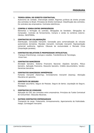 PROGRAMA 
1. TEORIA GERAL DO DIREITO CONTRATUAL 
Autonomia da vontade. Intervenção estatal. Regimes jurídicos de direito privado 
dos contratos no Brasil. Princípios do Direito Contratual. Classificação dos contratos. 
Os contratos dos empresários. Contratos eletrônicos. 
2. COMPRA E VENDA ENTRE EMPRESÁRIOS 
Elementos e formação do contrato. Obrigações do Vendedor. Obrigações do 
Comprador. Contrato de fornecimento. Compra e venda no comércio exterior. 
Câmbio. INCOTERMs. 
3. CONTRATOS DE COLABORAÇÃO 
Distribuição. Concessão mercantil. Concessão para comercialização de veículos 
automotores terrestres. Mandato mercantil. Comissão mercantil. Representação 
comercial autônoma. Agência. Cláusula de exclusividade e Mercado Cinza 
(Importação paralela). 
4. CONTRATOS RELATIVOS À PROPRIEDADE INTELECTUAL 
Franquia (franchising). Licenças e cessões. Transferência de Tecnologia. 
Know how. 
5. CONTRATOS BANCÁRIOS 
Atividade bancária. Sistema Financeiro Nacional. Depósito bancário. Mútuo 
bancário. Aplicação financeira. Desconto bancário. Crédito documentário. Vendor. 
Garantias bancárias. 
6. CONTRATOS BANCÁRIOS IMPRÓPRIOS 
Fomento mercantil (factoring). Arrendamento mercantil (leasing). Alienação 
fiduciária em garantia. 
7. CONTRATO DE SEGURO 
Atividade securitária. Seguro de Pessoas. Seguro de danos. Liquidação do Seguro. 
Resseguro. 
8. CONTRATOS DE CONSUMO 
Aplicação do CDC aos contratos entre empresários. Princípios da Tutela Contratual 
do Consumidor. Cláusulas Abusivas. 
9. OUTROS CONTRATOS EMPRESARIAIS 
Transporte de carga. Fretamento. Armazenamento. Agenciamento de Publicidade. 
Hedge. Corretagem mercantil. 
CONTRATOS EMPRESARIAIS Página 2 
 