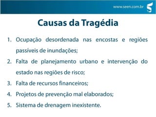 Causas da TragédiaOcupação desordenada nas encostas e regiões passíveis de inundações;Falta de planejamento urbano e intervenção do estado nas regiões de risco;Falta de recursos financeiros;Projetos de prevenção mal elaborados;Sistema de drenagem inexistente.	