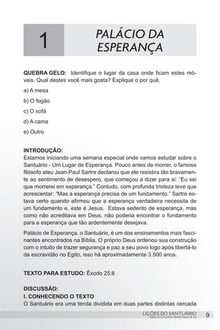 9SÉRIE DE ESTUDOS TRIMESTRAIS DE PG
LIÇÕES DO SANTUÁRIO
QUEBRA GELO: 	 Identifique o lugar da casa onde ficam estes mó-
veis. Qual destes você mais gosta? Explique o por quê.
a) A mesa
b) O fogão
c) O sofá	
d) A cama
e) Outro
INTRODUÇÃO:
Estamos iniciando uma semana especial onde vamos estudar sobre o
Santuário - Um Lugar de Esperança. Pouco antes de morrer, o famoso
filósofo ateu Jean-Paul Sartre declarou que ele resistira tão bravamen-
te ao sentimento de desespero, que começou a dizer para si: “Eu sei
que morrerei em esperança.” Contudo, com profunda tristeza teve que
acrescentar: “Mas a esperança precisa de um fundamento.” Sartre es-
tava certo quando afirmou que a esperança verdadeira necessita de
um fundamento e, este é Jesus. Estava sedento de esperança, mas
como não acreditava em Deus, não poderia encontrar o fundamento
para a esperança que tão ardentemente desejava.
Palácio de Esperança, o Santuário, é um dos ensinamentos mais fasci-
nantes encontrados na Bíblia. O próprio Deus ordenou sua construção
com o intuito de trazer segurança e paz a seu povo logo após libertá-lo
da escravidão no Egito, isso há aproximadamente 3.500 anos.
TEXTO PARA ESTUDO: Êxodo 25:8
DISCUSSÃO:
I. CONHECENDO O TEXTO
O Santuário era uma tenda dividida em duas partes distintas cercada
1 PALÁCIO DA
ESPERANÇA
 