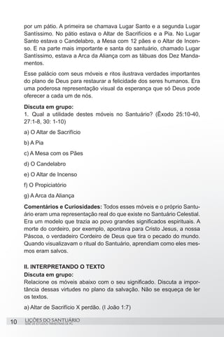 SÉRIE DE ESTUDOS TRIMESTRAIS DE PG
LIÇÕES DO SANTUÁRIO10
por um pátio. A primeira se chamava Lugar Santo e a segunda Lugar
Santíssimo. No pátio estava o Altar de Sacrifícios e a Pia. No Lugar
Santo estava o Candelabro, a Mesa com 12 pães e o Altar de Incen-
so. E na parte mais importante e santa do santuário, chamado Lugar
Santíssimo, estava a Arca da Aliança com as tábuas dos Dez Manda-
mentos.
Esse palácio com seus móveis e ritos ilustrava verdades importantes
do plano de Deus para restaurar a felicidade dos seres humanos. Era
uma poderosa representação visual da esperança que só Deus pode
oferecer a cada um de nós.
Discuta em grupo:
1.	 Qual a utilidade destes móveis no Santuário? (Êxodo 25:10-40,
27:1-8, 30: 1-10)
a) O Altar de Sacrifício
b) A Pia
c) A Mesa com os Pães
d) O Candelabro
e) O Altar de Incenso
f) O Propiciatório
g) A Arca da Aliança
Comentários e Curiosidades: Todos esses móveis e o próprio Santu-
ário eram uma representação real do que existe no Santuário Celestial.
Era um modelo que trazia ao povo grandes significados espirituais. A
morte do cordeiro, por exemplo, apontava para Cristo Jesus, a nossa
Páscoa, o verdadeiro Cordeiro de Deus que tira o pecado do mundo.
Quando visualizavam o ritual do Santuário, aprendiam como eles mes-
mos eram salvos.
II. INTERPRETANDO O TEXTO
Discuta em grupo:
Relacione os móveis abaixo com o seu significado. Discuta a impor-
tância dessas virtudes no plano da salvação. Não se esqueça de ler
os textos.
a) Altar de Sacrifício X perdão. (I João 1:7)
 