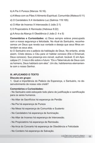 SÉRIE DE ESTUDOS TRIMESTRAIS DE PG
LIÇÕES DO SANTUÁRIO 11
b) A Pia X Pureza (Marcos 16:16).
c) A Mesa com os Pães X Alimento Espiritual, Comunhão (Mateus 6:11)
d) O Candelabro X A Verdadeira Luz (Salmos 119:105)
e) O Altar de Incenso X Intercessão (I João 2:1)
f) O Propiciatório X Remissão (Hebreus 9:22)
g) A Arca da Aliança X Obediência (I João 2: 4 e 5)
Comentários e Curiosidades: a) Deus sempre esteve preocupado
com a nossa segurança e felicidade. No ritual do Santuário, reconhe-
cemos um Deus que revela sua vontade e deseja que seus filhos en-
tendam os seus atos.
b) O Santuário era o palácio da habitação de Deus. No entanto, ainda
assim, Cristo deixou o Céu para vir habitar conosco (Ele é Emanuel,
Deus conosco). Sua presença era visível, audível, tocável. E em Apo-
calipse 21: 3 nos é dito sobre o futuro: “Eis o Tabernáculo de Deus com
os homens, Deus habitará com eles”. Um dia, habitaremos eternamen-
te com o nosso Senhor.
III. APLICANDO O TEXTO
Discuta em grupo:
1.	 Qual a importância do Palácio da Esperança, o Santuário, no de-
senvolvimento de nossa vida cristã?
Comentários e Curiosidades:
- No Santuário está esboçado todo plano de justificação e santificação
para os seres humanos.
- No Altar de Sacrifícios há esperança de Perdão
- Na Pia há esperança de Pureza
- Na Mesa há esperança de Comunhão e Sustento
- No Candelabro há esperança de Iluminação.
- No Altar de Incenso há esperança de Intercessão.
- No Propiciatório há esperança de Remissão.
- Na Arca do Concerto há esperança de Obediência e Felicidade
- No Cordeiro há esperança de Salvação.
 