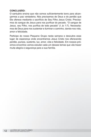 SÉRIE DE ESTUDOS TRIMESTRAIS DE PG
LIÇÕES DO SANTUÁRIO12
CONCLUSÃO:
O santuário ensina que não somos suficientemente bons para alcan-
çarmos a paz verdadeira. Nós precisamos de Deus e do perdão que
Ele oferece mediante o sacrifício de Seu Filho Jesus Cristo. Precisa-
mos do sangue de Jesus para nos purificar do pecado. “O sangue de
Jesus, seu Filho, nos purifica de todo pecado” (I Jo 1:7). Necessita-
mos de Deus para nos sustentar e iluminar o caminho, dando-nos vida,
amor e felicidade.
Participe do nosso Pequeno Grupo nesta semana e descubra esse
lugar de esperança onde encontramos Jesus Cristo nos oferecendo
perdão, pureza, sustento, luz, amor, vida e felicidade. Em nossos pró-
ximos encontros vamos estudar cada um desses temas que vão trazer
muita alegria e segurança para a sua família.
 