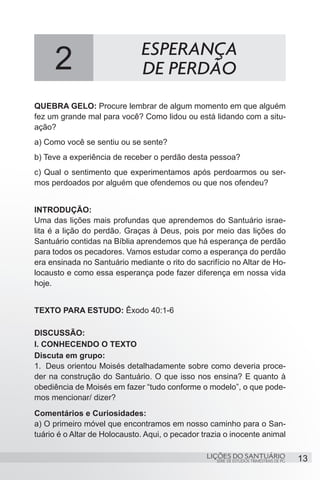 SÉRIE DE ESTUDOS TRIMESTRAIS DE PG
LIÇÕES DO SANTUÁRIO 13
QUEBRA GELO: Procure lembrar de algum momento em que alguém
fez um grande mal para você? Como lidou ou está lidando com a situ-
ação?
a) Como você se sentiu ou se sente?
b) Teve a experiência de receber o perdão desta pessoa?
c) Qual o sentimento que experimentamos após perdoarmos ou ser-
mos perdoados por alguém que ofendemos ou que nos ofendeu?
INTRODUÇÃO:
Uma das lições mais profundas que aprendemos do Santuário israe-
lita é a lição do perdão. Graças à Deus, pois por meio das lições do
Santuário contidas na Bíblia aprendemos que há esperança de perdão
para todos os pecadores. Vamos estudar como a esperança do perdão
era ensinada no Santuário mediante o rito do sacrifício no Altar de Ho-
locausto e como essa esperança pode fazer diferença em nossa vida
hoje.
TEXTO PARA ESTUDO: Êxodo 40:1-6
DISCUSSÃO:
I. CONHECENDO O TEXTO
Discuta em grupo:
1.	 Deus orientou Moisés detalhadamente sobre como deveria proce-
der na construção do Santuário. O que isso nos ensina? E quanto à
obediência de Moisés em fazer “tudo conforme o modelo”, o que pode-
mos mencionar/ dizer?
Comentários e Curiosidades:
a) O primeiro móvel que encontramos em nosso caminho para o San-
tuário é o Altar de Holocausto. Aqui, o pecador trazia o inocente animal
2 ESPERANÇA
DE PERDÃO
 