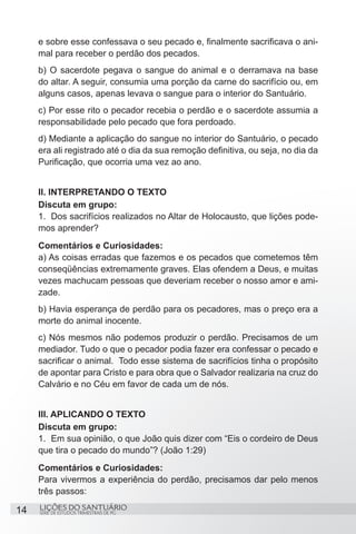 SÉRIE DE ESTUDOS TRIMESTRAIS DE PG
LIÇÕES DO SANTUÁRIO14
e sobre esse confessava o seu pecado e, finalmente sacrificava o ani-
mal para receber o perdão dos pecados.
b) O sacerdote pegava o sangue do animal e o derramava na base
do altar. A seguir, consumia uma porção da carne do sacrifício ou, em
alguns casos, apenas levava o sangue para o interior do Santuário.
c) Por esse rito o pecador recebia o perdão e o sacerdote assumia a
responsabilidade pelo pecado que fora perdoado.
d) Mediante a aplicação do sangue no interior do Santuário, o pecado
era ali registrado até o dia da sua remoção definitiva, ou seja, no dia da
Purificação, que ocorria uma vez ao ano.
II. INTERPRETANDO O TEXTO
Discuta em grupo:
1.	 Dos sacrifícios realizados no Altar de Holocausto, que lições pode-
mos aprender?
Comentários e Curiosidades:
a) As coisas erradas que fazemos e os pecados que cometemos têm
conseqüências extremamente graves. Elas ofendem a Deus, e muitas
vezes machucam pessoas que deveriam receber o nosso amor e ami-
zade.
b) Havia esperança de perdão para os pecadores, mas o preço era a
morte do animal inocente.
c) Nós mesmos não podemos produzir o perdão. Precisamos de um
mediador. Tudo o que o pecador podia fazer era confessar o pecado e
sacrificar o animal. Todo esse sistema de sacrifícios tinha o propósito
de apontar para Cristo e para obra que o Salvador realizaria na cruz do
Calvário e no Céu em favor de cada um de nós.
III. APLICANDO O TEXTO
Discuta em grupo:
1.	 Em sua opinião, o que João quis dizer com “Eis o cordeiro de Deus
que tira o pecado do mundo”? (João 1:29)
Comentários e Curiosidades:
Para vivermos a experiência do perdão, precisamos dar pelo menos
três passos:
 