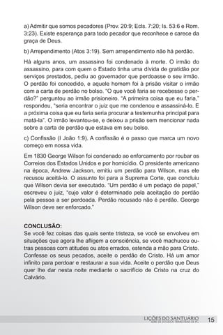 SÉRIE DE ESTUDOS TRIMESTRAIS DE PG
LIÇÕES DO SANTUÁRIO 15
a) Admitir que somos pecadores (Prov. 20:9; Ecls. 7:20; Is. 53:6 e Rom.
3:23). Existe esperança para todo pecador que reconhece e carece da
graça de Deus.
b) Arrependimento (Atos 3:19). Sem arrependimento não há perdão.
Há alguns anos, um assassino foi condenado à morte. O irmão do
assassino, para com quem o Estado tinha uma dívida de gratidão por
serviços prestados, pediu ao governador que perdoasse o seu irmão.
O perdão foi concedido, e aquele homem foi à prisão visitar o irmão
com a carta de perdão no bolso. “O que você faria se recebesse o per-
dão?” perguntou ao irmão prisioneiro. “A primeira coisa que eu faria,”
respondeu, “seria encontrar o juiz que me condenou e assassiná-lo. E
a próxima coisa que eu faria seria procurar a testemunha principal para
matá-la”. O irmão levantou-se, e deixou a prisão sem mencionar nada
sobre a carta de perdão que estava em seu bolso.
c) Confissão (I João 1:9). A confissão é o passo que marca um novo
começo em nossa vida.
Em 1830 George Wilson foi condenado ao enforcamento por roubar os
Correios dos Estados Unidos e por homicídio. O presidente americano
na época, Andrew Jackson, emitiu um perdão para Wilson, mas ele
recusou aceitá-lo. O assunto foi para a Suprema Corte, que concluiu
que Wilson devia ser executado. “Um perdão é um pedaço de papel,”
escreveu o juiz, “cujo valor é determinado pela aceitação do perdão
pela pessoa a ser perdoada. Perdão recusado não é perdão. George
Wilson deve ser enforcado.”
CONCLUSÃO:
Se você fez coisas das quais sente tristeza, se você se envolveu em
situações que agora lhe afligem a consciência, se você machucou ou-
tras pessoas com atitudes ou atos errados, estenda a mão para Cristo.
Confesse os seus pecados, aceite o perdão de Cristo. Há um amor
infinito para perdoar e restaurar a sua vida. Aceite o perdão que Deus
quer lhe dar nesta noite mediante o sacrifício de Cristo na cruz do
Calvário.
 