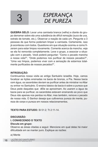 SÉRIE DE ESTUDOS TRIMESTRAIS DE PG
LIÇÕES DO SANTUÁRIO16
QUEBRA GELO: Levar uma camiseta branca (velha) e diante do gru-
po derramar sobre ela uma substância de difícil remoção (suco de uva,
extrato de tomate, etc.). Observar a reação de cada um. Pergunte a 3
pessoas de que forma poderiam limpar a camiseta. Certamente, isso
já aconteceu com todos. Questione em que situação ocorreu e como fi-
zeram para estar limpos novamente. Comente acerca da mancha, veja
se ela foi removida completamente. Leve o grupo, a associar a situa-
ção com o pecado. Você poderá perguntar: “Como o pecado mancha
a nossa vida?”, “Onde podemos nos purificar de nossos pecados?”,
“Uma vez limpos, podemos viver com a sensação de estarmos total-
mente purificados de nossos pecados?”.
	
INTRODUÇÃO:
Continuamos nossa visita ao antigo Santuário israelita. Hoje, vamos
focalizar as lições ensinadas na bacia de bronze, a Pia. Nessa bacia
com água, os sacerdotes deviam se purificar antes de ministrar no Altar
ou entrar no Santuário. O ensino básico da bacia é sobre a pureza que
Deus pede daqueles que dEle se aproximam. Ao usarem a água da
bacia para se purificar, os sacerdotes estavam ensinando ao povo que
Deus não apenas nos perdoa no Altar, mas também, remove o pecado
de nossa vida. O Senhor deseja que cultivemos pureza de mente, pu-
reza de corpo e pureza em nossos relacionamentos.
TEXTO PARA ESTUDO: Sl 51:2; Tt 2:11-14.
DISCUSSÃO:
I. CONHECENDO O TEXTO
Discuta em grupo:
Observe as áreas citadas a seguir. Mencione em qual delas há maior
dificuldade em se manter puro. Explique as razões:
a) Mente
3 ESPERANÇA
DE PUREZA
 