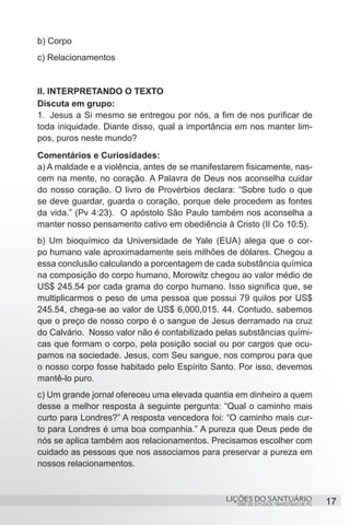 SÉRIE DE ESTUDOS TRIMESTRAIS DE PG
LIÇÕES DO SANTUÁRIO 17
b) Corpo
c) Relacionamentos
II. INTERPRETANDO O TEXTO
Discuta em grupo:
1.	 Jesus a Si mesmo se entregou por nós, a fim de nos purificar de
toda iniquidade. Diante disso, qual a importância em nos manter lim-
pos, puros neste mundo?
Comentários e Curiosidades:
a) A maldade e a violência, antes de se manifestarem fisicamente, nas-
cem na mente, no coração. A Palavra de Deus nos aconselha cuidar
do nosso coração. O livro de Provérbios declara: “Sobre tudo o que
se deve guardar, guarda o coração, porque dele procedem as fontes
da vida.” (Pv 4:23). O apóstolo São Paulo também nos aconselha a
manter nosso pensamento cativo em obediência à Cristo (II Co 10:5).
b) Um bioquímico da Universidade de Yale (EUA) alega que o cor-
po humano vale aproximadamente seis milhões de dólares. Chegou a
essa conclusão calculando a porcentagem de cada substância química
na composição do corpo humano, Morowitz chegou ao valor médio de
US$ 245.54 por cada grama do corpo humano. Isso significa que, se
multiplicarmos o peso de uma pessoa que possui 79 quilos por US$
245.54, chega-se ao valor de US$ 6,000,015. 44. Contudo, sabemos
que o preço de nosso corpo é o sangue de Jesus derramado na cruz
do Calvário. Nosso valor não é contabilizado pelas substâncias quími-
cas que formam o corpo, pela posição social ou por cargos que ocu-
pamos na sociedade. Jesus, com Seu sangue, nos comprou para que
o nosso corpo fosse habitado pelo Espírito Santo. Por isso, devemos
mantê-lo puro.
c) Um grande jornal ofereceu uma elevada quantia em dinheiro a quem
desse a melhor resposta à seguinte pergunta: “Qual o caminho mais
curto para Londres?” A resposta vencedora foi: “O caminho mais cur-
to para Londres é uma boa companhia.” A pureza que Deus pede de
nós se aplica também aos relacionamentos. Precisamos escolher com
cuidado as pessoas que nos associamos para preservar a pureza em
nossos relacionamentos.
 