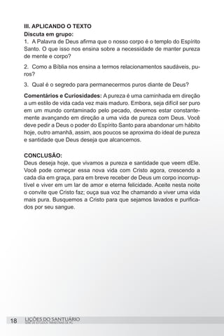 SÉRIE DE ESTUDOS TRIMESTRAIS DE PG
LIÇÕES DO SANTUÁRIO18
III. APLICANDO O TEXTO
Discuta em grupo:
1.	 A Palavra de Deus afirma que o nosso corpo é o templo do Espírito
Santo. O que isso nos ensina sobre a necessidade de manter pureza
de mente e corpo?
2.	 Como a Bíblia nos ensina a termos relacionamentos saudáveis, pu-
ros?
3.	 Qual é o segredo para permanecermos puros diante de Deus?
Comentários e Curiosidades: A pureza é uma caminhada em direção
a um estilo de vida cada vez mais maduro. Embora, seja difícil ser puro
em um mundo contaminado pelo pecado, devemos estar constante-
mente avançando em direção a uma vida de pureza com Deus. Você
deve pedir a Deus o poder do Espírito Santo para abandonar um hábito
hoje, outro amanhã, assim, aos poucos se aproxima do ideal de pureza
e santidade que Deus deseja que alcancemos.
CONCLUSÃO:
Deus deseja hoje, que vivamos a pureza e santidade que veem dEle.
Você pode começar essa nova vida com Cristo agora, crescendo a
cada dia em graça, para em breve receber de Deus um corpo incorrup-
tível e viver em um lar de amor e eterna felicidade. Aceite nesta noite
o convite que Cristo faz; ouça sua voz lhe chamando a viver uma vida
mais pura. Busquemos a Cristo para que sejamos lavados e purifica-
dos por seu sangue.
 