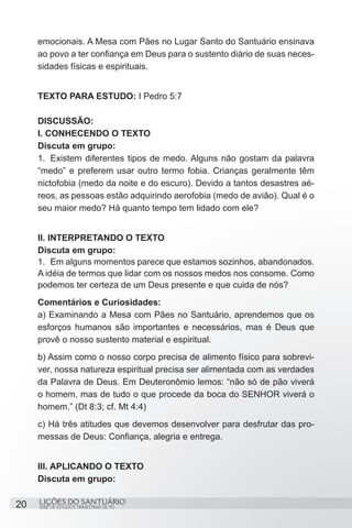SÉRIE DE ESTUDOS TRIMESTRAIS DE PG
LIÇÕES DO SANTUÁRIO20
emocionais. A Mesa com Pães no Lugar Santo do Santuário ensinava
ao povo a ter confiança em Deus para o sustento diário de suas neces-
sidades físicas e espirituais.
TEXTO PARA ESTUDO: I Pedro 5:7
DISCUSSÃO:
I. CONHECENDO O TEXTO
Discuta em grupo:
1.	 Existem diferentes tipos de medo. Alguns não gostam da palavra
“medo” e preferem usar outro termo fobia. Crianças geralmente têm
nictofobia (medo da noite e do escuro). Devido a tantos desastres aé-
reos, as pessoas estão adquirindo aerofobia (medo de avião). Qual é o
seu maior medo? Há quanto tempo tem lidado com ele?
II. INTERPRETANDO O TEXTO
Discuta em grupo:
1.	 Em alguns momentos parece que estamos sozinhos, abandonados.
A idéia de termos que lidar com os nossos medos nos consome. Como
podemos ter certeza de um Deus presente e que cuida de nós?
Comentários e Curiosidades:
a) Examinando a Mesa com Pães no Santuário, aprendemos que os
esforços humanos são importantes e necessários, mas é Deus que
provê o nosso sustento material e espiritual.
b) Assim como o nosso corpo precisa de alimento físico para sobrevi-
ver, nossa natureza espiritual precisa ser alimentada com as verdades
da Palavra de Deus. Em Deuteronômio lemos: “não só de pão viverá
o homem, mas de tudo o que procede da boca do SENHOR viverá o
homem.” (Dt 8:3; cf. Mt 4:4)
c) Há três atitudes que devemos desenvolver para desfrutar das pro-
messas de Deus: Confiança, alegria e entrega.
III. APLICANDO O TEXTO
Discuta em grupo:
 