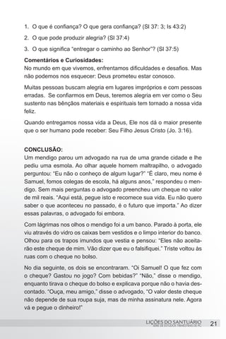 SÉRIE DE ESTUDOS TRIMESTRAIS DE PG
LIÇÕES DO SANTUÁRIO 21
1.	 O que é confiança? O que gera confiança? (Sl 37: 3; Is 43:2)
2.	 O que pode produzir alegria? (Sl 37:4)
3.	 O que significa “entregar o caminho ao Senhor”? (Sl 37:5)
Comentários e Curiosidades:
No mundo em que vivemos, enfrentamos dificuldades e desafios. Mas
não podemos nos esquecer: Deus prometeu estar conosco.
Muitas pessoas buscam alegria em lugares impróprios e com pessoas
erradas. Se confiarmos em Deus, teremos alegria em ver como o Seu
sustento nas bênçãos materiais e espirituais tem tornado a nossa vida
feliz.
Quando entregamos nossa vida a Deus, Ele nos dá o maior presente
que o ser humano pode receber: Seu Filho Jesus Cristo (Jo. 3:16).
CONCLUSÃO:
Um mendigo parou um advogado na rua de uma grande cidade e lhe
pediu uma esmola. Ao olhar aquele homem maltrapilho, o advogado
perguntou: “Eu não o conheço de algum lugar?” “É claro, meu nome é
Samuel, fomos colegas de escola, há alguns anos,” respondeu o men-
digo. Sem mais perguntas o advogado preencheu um cheque no valor
de mil reais. “Aqui está, pegue isto e recomece sua vida. Eu não quero
saber o que aconteceu no passado, é o futuro que importa.” Ao dizer
essas palavras, o advogado foi embora.
Com lágrimas nos olhos o mendigo foi a um banco. Parado à porta, ele
viu através do vidro os caixas bem vestidos e o limpo interior do banco.
Olhou para os trapos imundos que vestia e pensou: “Eles não aceita-
rão este cheque de mim. Vão dizer que eu o falsifiquei.” Triste voltou às
ruas com o cheque no bolso.
No dia seguinte, os dois se encontraram. “Oi Samuel! O que fez com
o cheque? Gastou no jogo? Com bebidas?” “Não,” disse o mendigo,
enquanto tirava o cheque do bolso e explicava porque não o havia des-
contado. “Ouça, meu amigo,” disse o advogado, “O valor deste cheque
não depende de sua roupa suja, mas de minha assinatura nele. Agora
vá e pegue o dinheiro!”
 