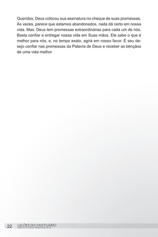SÉRIE DE ESTUDOS TRIMESTRAIS DE PG
LIÇÕES DO SANTUÁRIO22
Queridos, Deus colocou sua assinatura no cheque de suas promessas.
Às vezes, parece que estamos abandonados, nada dá certo em nossa
vida. Mas. Deus tem promessas extraordinárias para cada um de nós.
Basta confiar e entregar nossa vida em Suas mãos. Ele sabe o que é
melhor para nós, e, no tempo exato, agirá em nosso favor. É seu de-
sejo confiar nas promessas da Palavra de Deus e receber as bênçãos
de uma vida melhor
 