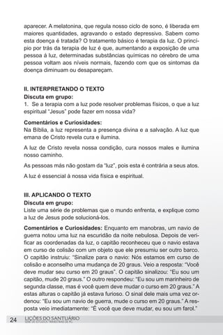 SÉRIE DE ESTUDOS TRIMESTRAIS DE PG
LIÇÕES DO SANTUÁRIO24
aparecer. A melatonina, que regula nosso ciclo de sono, é liberada em
maiores quantidades, agravando o estado depressivo. Sabem como
esta doença é tratada? O tratamento básico é terapia da luz. O princí-
pio por trás da terapia de luz é que, aumentando a exposição de uma
pessoa á luz, determinadas substâncias químicas no cérebro de uma
pessoa voltam aos níveis normais, fazendo com que os sintomas da
doença diminuam ou desapareçam.
II. INTERPRETANDO O TEXTO
Discuta em grupo:
1.	 Se a terapia com a luz pode resolver problemas físicos, o que a luz
espiritual “Jesus” pode fazer em nossa vida?
Comentários e Curiosidades:
Na Bíblia, a luz representa a presença divina e a salvação. A luz que
emana de Cristo revela cura e ilumina.
A luz de Cristo revela nossa condição, cura nossos males e ilumina
nosso caminho.
As pessoas más não gostam da “luz”, pois esta é contrária a seus atos.
A luz é essencial à nossa vida física e espiritual.
III. APLICANDO O TEXTO
Discuta em grupo:
Liste uma série de problemas que o mundo enfrenta, e explique como
a luz de Jesus pode solucioná-los.
Comentários e Curiosidades: Enquanto em manobras, um navio de
guerra notou uma luz na escuridão da noite nebulosa. Depois de veri-
ficar as coordenadas da luz, o capitão reconheceu que o navio estava
em curso de colisão com um objeto que ele presumiu ser outro barco.
O capitão instruiu: “Sinalize para o navio: Nós estamos em curso de
colisão e aconselho uma mudança de 20 graus. Veio a resposta: “Você
deve mudar seu curso em 20 graus”. O capitão sinalizou: “Eu sou um
capitão, mude 20 graus.” O outro respondeu: “Eu sou um marinheiro de
segunda classe, mas é você quem deve mudar o curso em 20 graus.” A
estas alturas o capitão já estava furioso. O sinal dele mais uma vez or-
denou: “Eu sou um navio de guerra, mude o curso em 20 graus.” A res-
posta veio imediatamente: “É você que deve mudar, eu sou um farol.”
 