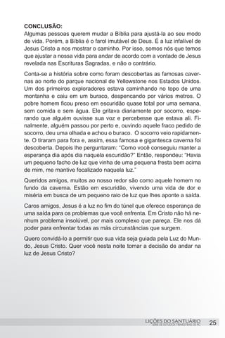 SÉRIE DE ESTUDOS TRIMESTRAIS DE PG
LIÇÕES DO SANTUÁRIO 25
CONCLUSÃO:
Algumas pessoas querem mudar a Bíblia para ajustá-la ao seu modo
de vida. Porém, a Bíblia é o farol imutável de Deus. É a luz infalível de
Jesus Cristo a nos mostrar o caminho. Por isso, somos nós que temos
que ajustar a nossa vida para andar de acordo com a vontade de Jesus
revelada nas Escrituras Sagradas, e não o contrário.
Conta-se a história sobre como foram descobertas as famosas caver-
nas ao norte do parque nacional de Yellowstone nos Estados Unidos.
Um dos primeiros exploradores estava caminhando no topo de uma
montanha e caiu em um buraco, despencando por vários metros. O
pobre homem ficou preso em escuridão quase total por uma semana,
sem comida e sem água. Ele gritava diariamente por socorro, espe-
rando que alguém ouvisse sua voz e percebesse que estava ali. Fi-
nalmente, alguém passou por perto e, ouvindo aquele fraco pedido de
socorro, deu uma olhada e achou o buraco. O socorro veio rapidamen-
te. O tiraram para fora e, assim, essa famosa e gigantesca caverna foi
descoberta. Depois lhe perguntaram: “Como você conseguiu manter a
esperança dia após dia naquela escuridão?” Então, respondeu: “Havia
um pequeno facho de luz que vinha de uma pequena fresta bem acima
de mim, me mantive focalizado naquela luz.”
Queridos amigos, muitos ao nosso redor são como aquele homem no
fundo da caverna. Estão em escuridão, vivendo uma vida de dor e
miséria em busca de um pequeno raio de luz que lhes aponte a saída.
Caros amigos, Jesus é a luz no fim do túnel que oferece esperança de
uma saída para os problemas que você enfrenta. Em Cristo não há ne-
nhum problema insolúvel, por mais complexo que pareça. Ele nos dá
poder para enfrentar todas as más circunstâncias que surgem.
Quero convidá-lo a permitir que sua vida seja guiada pela Luz do Mun-
do, Jesus Cristo. Quer você nesta noite tomar a decisão de andar na
luz de Jesus Cristo?
 