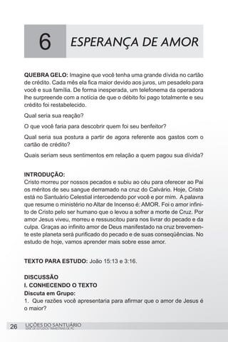 SÉRIE DE ESTUDOS TRIMESTRAIS DE PG
LIÇÕES DO SANTUÁRIO26
QUEBRA GELO: Imagine que você tenha uma grande dívida no cartão
de crédito. Cada mês ela fica maior devido aos juros, um pesadelo para
você e sua família. De forma inesperada, um telefonema da operadora
lhe surpreende com a notícia de que o débito foi pago totalmente e seu
crédito foi restabelecido.
Qual seria sua reação?
O que você faria para descobrir quem foi seu benfeitor?
Qual seria sua postura a partir de agora referente aos gastos com o
cartão de crédito?
Quais seriam seus sentimentos em relação a quem pagou sua dívida?
INTRODUÇÃO:
Cristo morreu por nossos pecados e subiu ao céu para oferecer ao Pai
os méritos de seu sangue derramado na cruz do Calvário. Hoje, Cristo
está no Santuário Celestial intercedendo por você e por mim. A palavra
que resume o ministério no Altar de Incenso é: AMOR. Foi o amor infini-
to de Cristo pelo ser humano que o levou a sofrer a morte de Cruz. Por
amor Jesus viveu, morreu e ressuscitou para nos livrar do pecado e da
culpa. Graças ao infinito amor de Deus manifestado na cruz brevemen-
te este planeta será purificado do pecado e de suas conseqüências. No
estudo de hoje, vamos aprender mais sobre esse amor.
TEXTO PARA ESTUDO: João 15:13 e 3:16.
DISCUSSÃO
I. CONHECENDO O TEXTO
Discuta em Grupo:
1.	 Que razões você apresentaria para afirmar que o amor de Jesus é
o maior?
6 ESPERANÇA DE AMOR
 