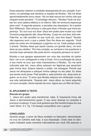 SÉRIE DE ESTUDOS TRIMESTRAIS DE PG
LIÇÕES DO SANTUÁRIO28
Duas pessoas notaram a condição desesperada de seu coração. A pri-
meira, um psicólogo que declarou a respeito de Nicolau: “Ele me disse
aproximadamente cinco vezes: ‘Há um lado escuro em minha vida que
ninguém pode penetrar.’” O psicólogo retrucou: “Nicolau! Você vai aca-
bar em uma cadeira elétrica e no inferno. Não há nenhuma esperança
para você.” A segunda pessoa, a perceber seu desespero, foi o pastor
Davi Wilkerson. Davi arriscou a vida para dizer a Nicolau que havia es-
perança. “Eu ouvi sua voz dizer: Deus tem poder para mudar sua vida!
Comecei praguejando alto, disse Nicolau. Cuspi em sua face, bati nele.
Falei-lhe: eu não acredito no que você diz, caia fora daqui!” Nicolau
não esperava ouvir o que o pastor Davi lhe disse em seguida: “Você
pode me cortar em mil pedaços e jogá-los na rua. Cada pedaço ainda
o amará.” Nicolau disse que aquilo causou um grande dano, um bom
dano ao seu cérebro. “Em meu coração, eu comecei a me questionar e
durante duas semanas não pude dormir, enquanto pensava no amor.”
Nicolau e sua gangue apareceram em uma das reuniões do pastor
Davi. Um a um, entregaram a vida a Cristo. Foi a crucificação de Jesus
e sua morte na cruz que mais impressionou a Nicolau. “Eu me senti
sufocado pela dor, meus olhos estavam em lágrimas que escorriam
pela minha face. Estava lutando e então, me entreguei. Permiti que
Jesus me abraçasse e coloquei minha cabeça no seu peito. Eu disse
que sentia muito pesar. Pedi perdão e, pela primeira vez, disse para al-
guém: eu te amo.” O amor que Nicolau adquiriu em retribuição mudou
sua vida radicalmente. “Quando abri meus olhos, eu havia adquirido
um novo coração. Havia nascido de novo. Agora sou um filho de Deus.”
III. APLICANDO O TEXTO
Discuta em grupo:
1.	 Jesus tem poder para transformar vidas. É impossível irmos até
Jesus e permanecermos iguais. O seu amor alcança os corações e
promove mudança. O que você gostaria que Ele transformasse em sua
vida? (Rom. 5:1; Tg. 1:6) Deseja compartilhar com o grupo?
CONCLUSÃO:
Querido amigo, o amor de Deus revelado no Santuário, demonstrado
na cruz do Calvário está hoje, à sua disposição. Cristo está no San-
tuário Celestial neste momento intercedendo por você. Ele assumiu o
 
