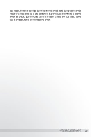 SÉRIE DE ESTUDOS TRIMESTRAIS DE PG
LIÇÕES DO SANTUÁRIO 29
seu lugar, sofreu o castigo que nós merecíamos para que pudéssemos
receber a vida que só a Ele pertence. É por causa do infinito e eterno
amor de Deus, que convido você a receber Cristo em sua vida, como
seu Salvador, fonte do verdadeiro amor.
 