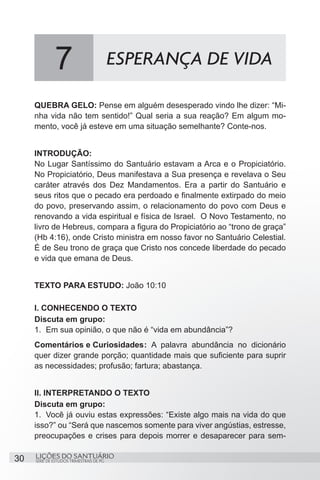 SÉRIE DE ESTUDOS TRIMESTRAIS DE PG
LIÇÕES DO SANTUÁRIO30
QUEBRA GELO: Pense em alguém desesperado vindo lhe dizer: “Mi-
nha vida não tem sentido!” Qual seria a sua reação? Em algum mo-
mento, você já esteve em uma situação semelhante? Conte-nos.
INTRODUÇÃO:
No Lugar Santíssimo do Santuário estavam a Arca e o Propiciatório.
No Propiciatório, Deus manifestava a Sua presença e revelava o Seu
caráter através dos Dez Mandamentos. Era a partir do Santuário e
seus ritos que o pecado era perdoado e finalmente extirpado do meio
do povo, preservando assim, o relacionamento do povo com Deus e
renovando a vida espiritual e física de Israel. O Novo Testamento, no
livro de Hebreus, compara a figura do Propiciatório ao “trono de graça”
(Hb 4:16), onde Cristo ministra em nosso favor no Santuário Celestial.
É de Seu trono de graça que Cristo nos concede liberdade do pecado
e vida que emana de Deus.
TEXTO PARA ESTUDO: João 10:10
I. CONHECENDO O TEXTO
Discuta em grupo:
1.	 Em sua opinião, o que não é “vida em abundância”?
Comentários e Curiosidades	: A palavra abundância no dicionário
quer dizer grande porção; quantidade mais que suficiente para suprir
as necessidades; profusão; fartura; abastança.
	
II. INTERPRETANDO O TEXTO
Discuta em grupo:
1.	 Você já ouviu estas expressões: “Existe algo mais na vida do que
isso?” ou “Será que nascemos somente para viver angústias, estresse,
preocupações e crises para depois morrer e desaparecer para sem-
7 ESPERANÇA DE VIDA
 