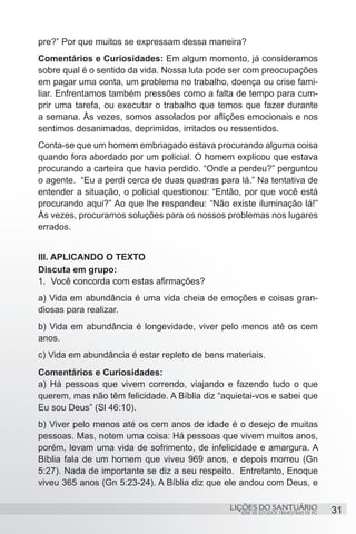 SÉRIE DE ESTUDOS TRIMESTRAIS DE PG
LIÇÕES DO SANTUÁRIO 31
pre?” Por que muitos se expressam dessa maneira?
Comentários e Curiosidades: Em algum momento, já consideramos
sobre qual é o sentido da vida. Nossa luta pode ser com preocupações
em pagar uma conta, um problema no trabalho, doença ou crise fami-
liar. Enfrentamos também pressões como a falta de tempo para cum-
prir uma tarefa, ou executar o trabalho que temos que fazer durante
a semana. Às vezes, somos assolados por aflições emocionais e nos
sentimos desanimados, deprimidos, irritados ou ressentidos.
Conta-se que um homem embriagado estava procurando alguma coisa
quando fora abordado por um policial. O homem explicou que estava
procurando a carteira que havia perdido. “Onde a perdeu?” perguntou
o agente. “Eu a perdi cerca de duas quadras para lá.” Na tentativa de
entender a situação, o policial questionou: “Então, por que você está
procurando aqui?” Ao que lhe respondeu: “Não existe iluminação lá!”
Às vezes, procuramos soluções para os nossos problemas nos lugares
errados.
III. APLICANDO O TEXTO
Discuta em grupo:
1.	 Você concorda com estas afirmações?
a) Vida em abundância é uma vida cheia de emoções e coisas gran-
diosas para realizar.
b) Vida em abundância é longevidade, viver pelo menos até os cem
anos.
c) Vida em abundância é estar repleto de bens materiais.
Comentários e Curiosidades:
a) Há pessoas que vivem correndo, viajando e fazendo tudo o que
querem, mas não têm felicidade. A Bíblia diz “aquietai-vos e sabei que
Eu sou Deus” (Sl 46:10).
b) Viver pelo menos até os cem anos de idade é o desejo de muitas
pessoas. Mas, notem uma coisa: Há pessoas que vivem muitos anos,
porém, levam uma vida de sofrimento, de infelicidade e amargura. A
Bíblia fala de um homem que viveu 969 anos, e depois morreu (Gn
5:27). Nada de importante se diz a seu respeito. Entretanto, Enoque
viveu 365 anos (Gn 5:23-24). A Bíblia diz que ele andou com Deus, e
 