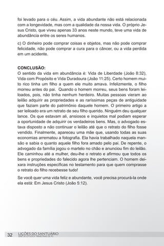 SÉRIE DE ESTUDOS TRIMESTRAIS DE PG
LIÇÕES DO SANTUÁRIO32
foi levado para o céu. Assim, a vida abundante não está relacionada
com a longevidade, mas com a qualidade da nossa vida. O próprio Je-
sus Cristo, que viveu apenas 33 anos neste mundo, teve uma vida de
abundância entre os seres humanos.
c) O dinheiro pode comprar coisas e objetos, mas não pode comprar
felicidade, não pode comprar a cura para o câncer, ou a vida perdida
em um acidente.
CONCLUSÃO:
O sentido da vida em abundância é: Vida de Liberdade (João 8:32),
Vida com Propósito e Vida Duradoura (João 11:25). Certo homem mui-
to rico tinha um filho a quem ele muito amava. Infelizmente, o filho
morreu antes do pai. Quando o homem morreu, seus bens foram lei-
loados, pois, não tinha nenhum herdeiro. Muitas pessoas vieram ao
leilão adquirir as propriedades e as raríssimas peças de antiguidade
que faziam parte do patrimônio daquele homem. O primeiro artigo a
ser leiloado era um retrato de seu filho querido. Ninguém deu qualquer
lance. Os que estavam ali, ansiosos e inquietos mal podiam esperar
a oportunidade de adquirir os verdadeiros bens. Mas, o advogado es-
tava disposto a não continuar o leilão até que o retrato do filho fosse
vendido. Finalmente, apareceu uma mãe que, usando todas as suas
economias arrematou a fotografia. Ela havia trabalhado naquela man-
são e sabia o quanto aquele filho fora amado pelo pai. De repente, o
advogado da família jogou o martelo no chão e anunciou fim do leilão.
Ele caminhou até a mulher, deu-lhe o retrato e afirmou que todos os
bens e propriedades do falecido agora lhe pertenciam. O homem dei-
xara instruções específicas no testamento para que quem comprasse
o retrato do filho recebesse tudo!
Se você quer uma vida feliz e abundante, você precisa procurá-la onde
ela está: Em Jesus Cristo (João 5:12).
 