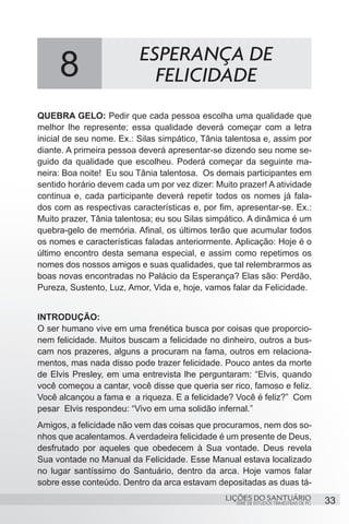 SÉRIE DE ESTUDOS TRIMESTRAIS DE PG
LIÇÕES DO SANTUÁRIO 33
QUEBRA GELO: Pedir que cada pessoa escolha uma qualidade que
melhor lhe represente; essa qualidade deverá começar com a letra
inicial de seu nome. Ex.: Silas simpático, Tânia talentosa e, assim por
diante. A primeira pessoa deverá apresentar-se dizendo seu nome se-
guido da qualidade que escolheu. Poderá começar da seguinte ma-
neira: Boa noite! Eu sou Tânia talentosa. Os demais participantes em
sentido horário devem cada um por vez dizer: Muito prazer! A atividade
continua e, cada participante deverá repetir todos os nomes já fala-
dos com as respectivas características e, por fim, apresentar-se. Ex.:
Muito prazer, Tânia talentosa; eu sou Silas simpático. A dinâmica é um
quebra-gelo de memória. Afinal, os últimos terão que acumular todos
os nomes e características faladas anteriormente. Aplicação: Hoje é o
último encontro desta semana especial, e assim como repetimos os
nomes dos nossos amigos e suas qualidades, que tal relembrarmos as
boas novas encontradas no Palácio da Esperança? Elas são: Perdão,
Pureza, Sustento, Luz, Amor, Vida e, hoje, vamos falar da Felicidade.
INTRODUÇÃO:
O ser humano vive em uma frenética busca por coisas que proporcio-
nem felicidade. Muitos buscam a felicidade no dinheiro, outros a bus-
cam nos prazeres, alguns a procuram na fama, outros em relaciona-
mentos, mas nada disso pode trazer felicidade. Pouco antes da morte
de Elvis Presley, em uma entrevista lhe perguntaram: “Elvis, quando
você começou a cantar, você disse que queria ser rico, famoso e feliz.
Você alcançou a fama e a riqueza. E a felicidade? Você é feliz?” Com
pesar Elvis respondeu: “Vivo em uma solidão infernal.”
Amigos, a felicidade não vem das coisas que procuramos, nem dos so-
nhos que acalentamos. A verdadeira felicidade é um presente de Deus,
desfrutado por aqueles que obedecem à Sua vontade. Deus revela
Sua vontade no Manual da Felicidade. Esse Manual estava localizado
no lugar santíssimo do Santuário, dentro da arca. Hoje vamos falar
sobre esse conteúdo. Dentro da arca estavam depositadas as duas tá-
8 ESPERANÇA DE
FELICIDADE
 