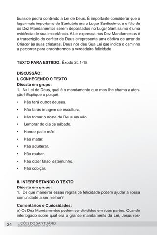 SÉRIE DE ESTUDOS TRIMESTRAIS DE PG
LIÇÕES DO SANTUÁRIO34
buas de pedra contendo a Lei de Deus. É importante considerar que o
lugar mais importante do Santuário era o Lugar Santíssimo, e o fato de
os Dez Mandamentos serem depositados no Lugar Santíssimo é uma
evidência de sua importância. A Lei expressa nos Dez Mandamentos é
a transcrição do caráter de Deus e representa uma dádiva de amor do
Criador às suas criaturas. Deus nos deu Sua Lei que indica o caminho
a percorrer para encontrarmos a verdadeira felicidade.
TEXTO PARA ESTUDO: Êxodo 20:1-18
DISCUSSÃO:
I. CONHECENDO O TEXTO
Discuta em grupo:
1.	 Na Lei de Deus, qual é o mandamento que mais lhe chama a aten-
ção? Explique o porquê:
•	 Não terá outros deuses.	
•	 Não farás imagem de escultura.			
•	 Não tomar o nome de Deus em vão.	
•	 Lembrar do dia de sábado.		
•	 Honrar pai e mãe.	
•	 Não matar.
•	 Não adulterar.
•	 Não roubar.
•	 Não dizer falso testemunho.
•	 Não cobiçar.
		
II. INTERPRETANDO O TEXTO
Discuta em grupo:
1.	 De que maneiras essas regras de felicidade podem ajudar a nossa
comunidade a ser melhor?
Comentários e Curiosidades:
a) Os Dez Mandamentos podem ser divididos em duas partes. Quando
interrogado sobre qual era o grande mandamento da Lei, Jesus res-
 
