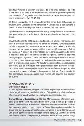 SÉRIE DE ESTUDOS TRIMESTRAIS DE PG
LIÇÕES DO SANTUÁRIO 35
pondeu: “Amarás o Senhor, teu Deus, de todo o teu coração, de toda
a tua alma e de todo o teu entendimento. Este é o grande e primeiro
mandamento. O segundo, semelhante à este, é: Amarás o teu próximo
como a ti mesmo.” (Mt 22:37-39).
b) Jesus interpretou os Dez Mandamentos como duas linhas que se
cruzam, uma vertical e outra horizontal. A vertical liga o ser humano a
Deus. E a horizontal liga os seres humanos uns aos outros.
c) A linha vertical está representada nos quatro primeiros mandamen-
tos, que estabelecem de forma clara a relação do ser humano com
Deus.
d) A linha horizontal está representada nos seis últimos mandamentos;
aqui o foco da obediência está no amor ao próximo. Um pesquisador
reuniu um grupo de pessoas e pediu a cada uma delas que identifi-
cassem dez pessoas bem conhecidas e as classificasse como felizes
ou infelizes. A seguir, os entrevistados deveriam repassar cada nome
e assinalar cada pessoa como altruísta ou egoísta, usando a seguinte
definição para “egoísmo”: uma tendência estável para dedicar tempo
e recursos para interesse próprio – indisposição para se preocupar
com o problema dos outros. Ao tabular os resultados, o pesquisador
descobriu que os indivíduos mais preocupados com a própria felicida-
de tinham muito menos probabilidade de serem felizes do que aqueles
que se esforçavam em fazer outras pessoas felizes. O estudo cientí-
fico comprovou que as pessoas mais felizes são aquelas que ajudam
os outros.
III. APLICANDO O TEXTO
Discuta em grupo:
1.	 Por alguns instantes, imagine que todas as pessoas no mundo deci-
diram seguir essas regras de felicidade. Compartilhe quais transforma-
ções ocorreram no trabalho, nas palavras, na recreação, etc.
Comentários e Curiosidades: Os Dez Mandamentos oferecem a re-
ceita para termos um relacionamento com Deus e com as pessoas e
assim, desfrutarmos a felicidade. Eles nos ensinam que nada por me-
lhor que seja, pode ocupar o lugar de Deus. O cumprimento da Lei de
Deus nos eleva a uma atmosfera regeneradora e pura. Conta-se que
um jovem sentiu vontade de nadar à meia-noite. Os vizinhos do outro
lado da rua tinham uma piscina, e ele sabia disso. Assim, aquele moço
 